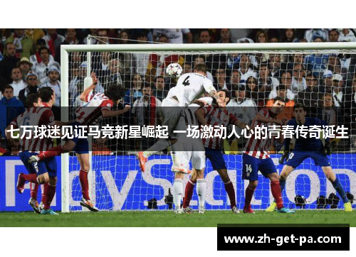 七万球迷见证马竞新星崛起 一场激动人心的青春传奇诞生
