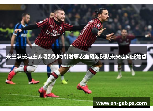 米兰队长与主帅激烈对峙引发更衣室风波球队未来走向成焦点