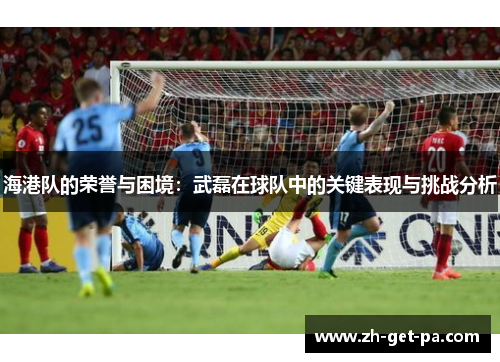 海港队的荣誉与困境：武磊在球队中的关键表现与挑战分析