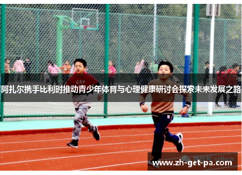 阿扎尔携手比利时推动青少年体育与心理健康研讨会探索未来发展之路
