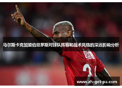 马尔斯卡克加盟伯恩茅斯对球队阵容和战术风格的深远影响分析