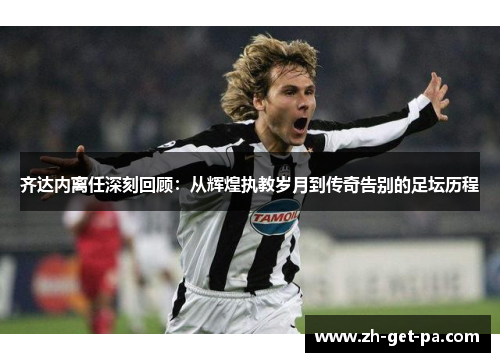 齐达内离任深刻回顾：从辉煌执教岁月到传奇告别的足坛历程