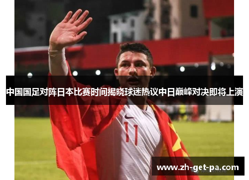 中国国足对阵日本比赛时间揭晓球迷热议中日巅峰对决即将上演