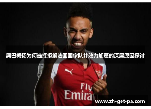 奥巴梅扬为何选择拒绝法国国家队并效力加蓬的深层原因探讨