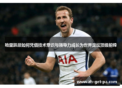 哈里凯恩如何凭借技术意识与领导力成长为世界足坛顶级前锋